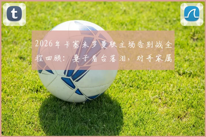 2026年卡塞米罗曼联主场告别战全程回顾：妻子看台落泪，对手家属暖心安慰显温情