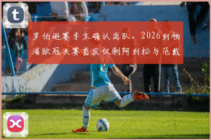 罗伯逊赛季末确认离队，2026利物浦欧冠决赛首发仅剩阿利松与范戴克，后防核心更迭影响几何？