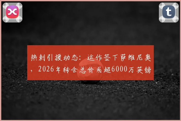 热刺引援动态：运作签下萨维尼奥，2026年转会总价或超6000万英镑，交易进展与球员分析一览
