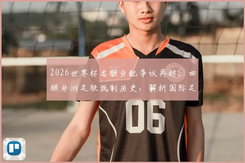 2026世界杯名额分配争议再起：回顾非洲足联抵制历史，解析国际足联谈判内幕与名额演变