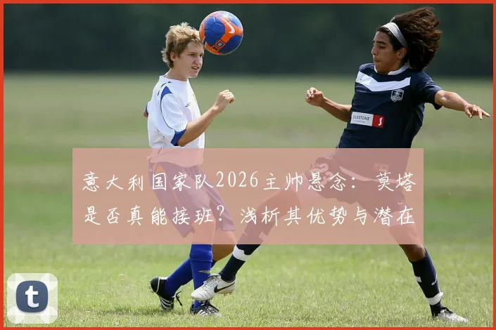 意大利国家队2026主帅悬念:莫塔是否真能接班?浅析其优势与潜在挑战