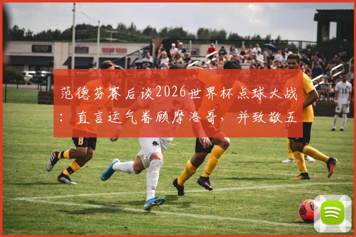 范德芬赛后谈2026世界杯点球大战：直言运气眷顾摩洛哥，并致敬五位主罚球员的勇气