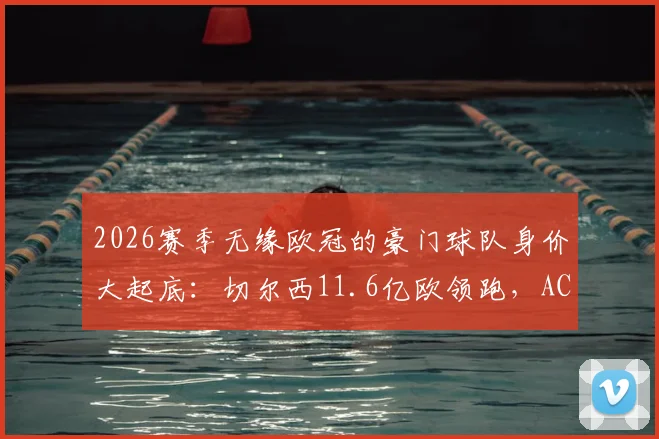 2026赛季无缘欧冠的豪门球队身价大起底：切尔西11.6亿欧领跑，AC米兰仅排第9，高投入为何难换欧冠资格？
