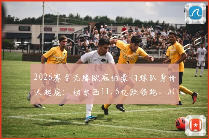 2026赛季无缘欧冠的豪门球队身价大起底：切尔西11.6亿欧领跑，AC米兰仅排第9，高投入为何难换欧冠资格？