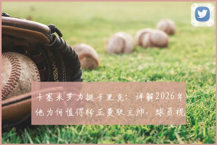 卡塞米罗力挺卡里克：详解2026年他为何值得转正曼联主帅，球员视角下的优秀教练评价