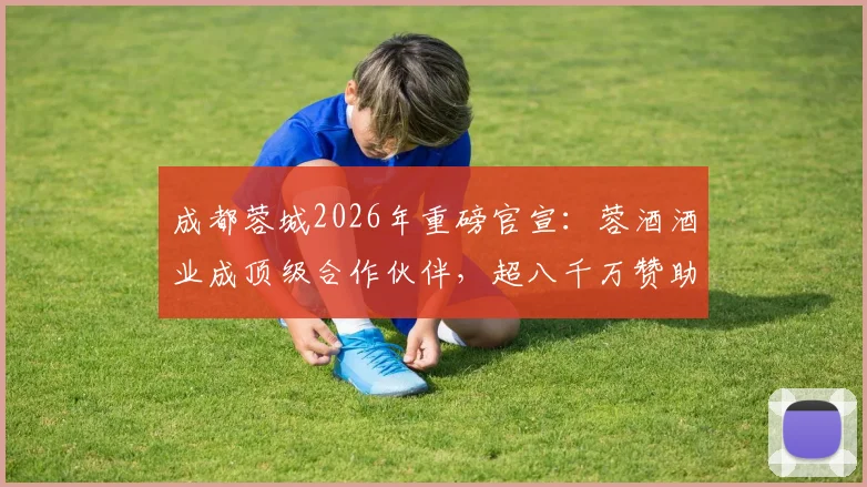 成都蓉城2026年重磅官宣：蓉酒酒业成顶级合作伙伴，超八千万赞助额彰显商业新高度