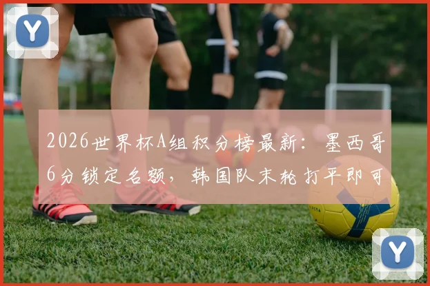 2026世界杯A组积分榜最新：墨西哥6分锁定名额，韩国队末轮打平即可晋级，附完整晋级规则解读