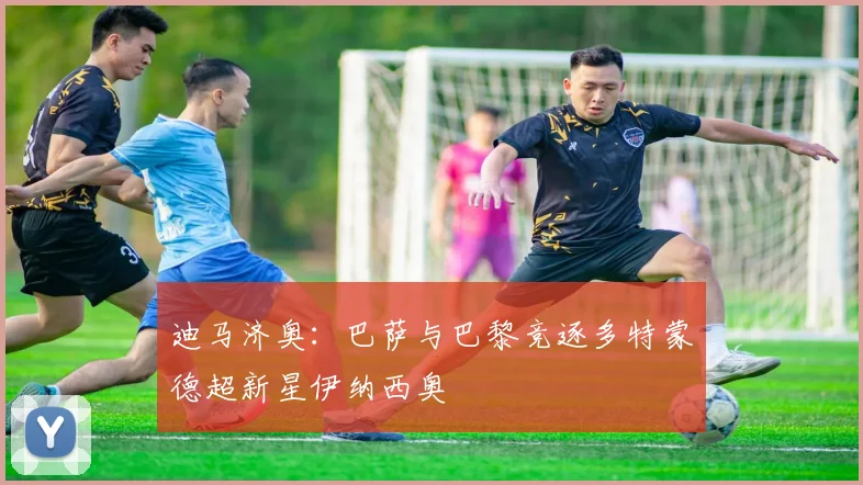 迪马济奥：巴萨与巴黎竞逐多特蒙德超新星伊纳西奥