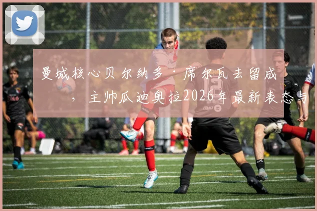 曼城核心贝尔纳多·席尔瓦去留成疑，主帅瓜迪奥拉2026年最新表态与B席续约谈判进展深度分析