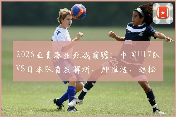 2026亚青赛生死战前瞻：中国U17队VS日本队首发解析，帅惟浩、赵松源能否扛起进攻大旗？