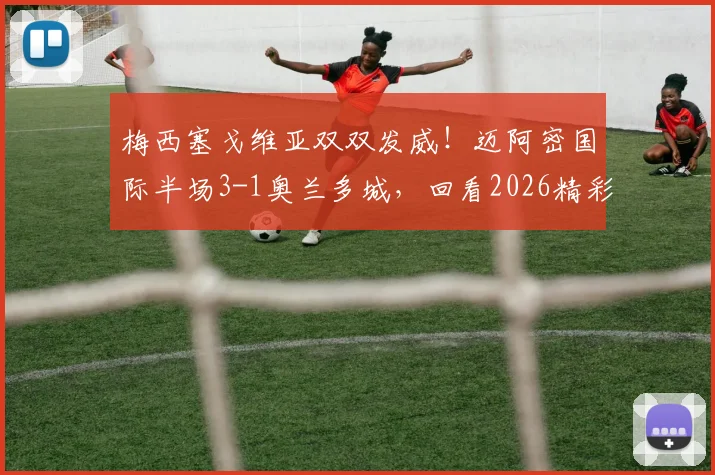 梅西塞戈维亚双双发威！迈阿密国际半场3-1奥兰多城，回看2026精彩集锦与分析